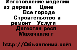 Изготовление изделий из дерева  › Цена ­ 10 000 - Все города Строительство и ремонт » Услуги   . Дагестан респ.,Махачкала г.